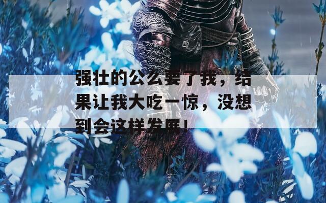 強(qiáng)壯的公么要了我，結(jié)果讓我大吃一驚，沒想到會這樣發(fā)展！