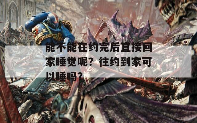 能不能在約完后直接回家睡覺呢？往約到家可以睡嗎？