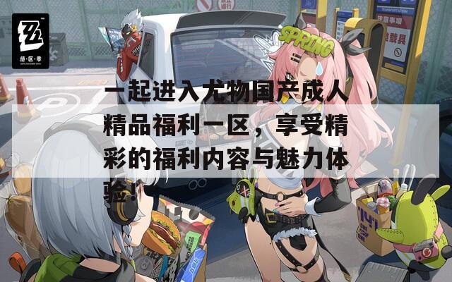一起進(jìn)入尤物國(guó)產(chǎn)成人精品福利一區(qū)，享受精彩的福利內(nèi)容與魅力體驗(yàn)！