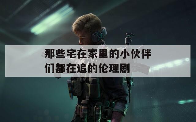 那些宅在家里的小伙伴們都在追的倫理劇