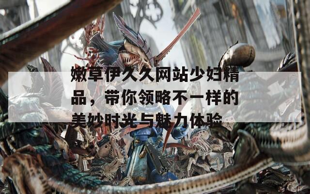 嫩草伊久久網(wǎng)站少婦精品，帶你領(lǐng)略不一樣的美妙時光與魅力體驗