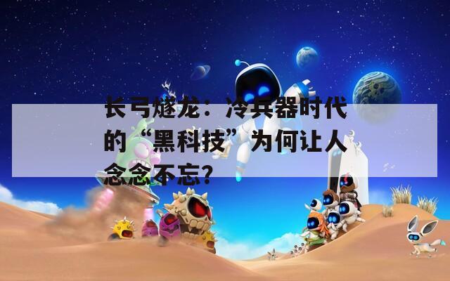 長弓燧龍：冷兵器時代的“黑科技”為何讓人念念不忘？
