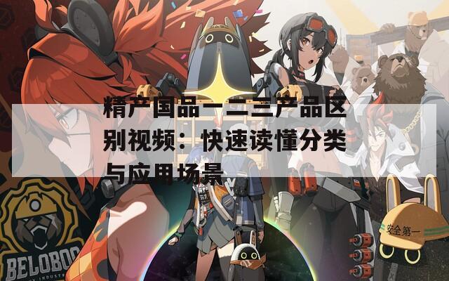精產(chǎn)國品一二三產(chǎn)品區(qū)別視頻：快速讀懂分類與應用場景