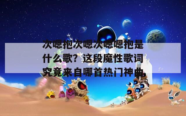 次嗯抱次嗯次嗯嗯抱是什么歌？這段魔性歌詞究竟來自哪首熱門神曲