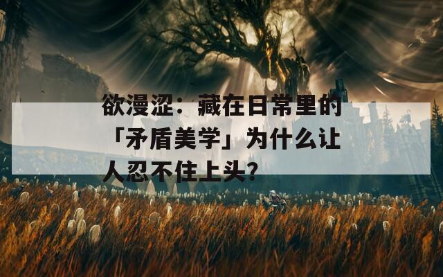 欲漫澀：藏在日常里的「矛盾美學」為什么讓人忍不住上頭？
