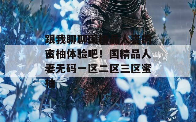 跟我聊聊國精品人妻的蜜柚體驗(yàn)吧！國精品人妻無碼一區(qū)二區(qū)三區(qū)蜜柚