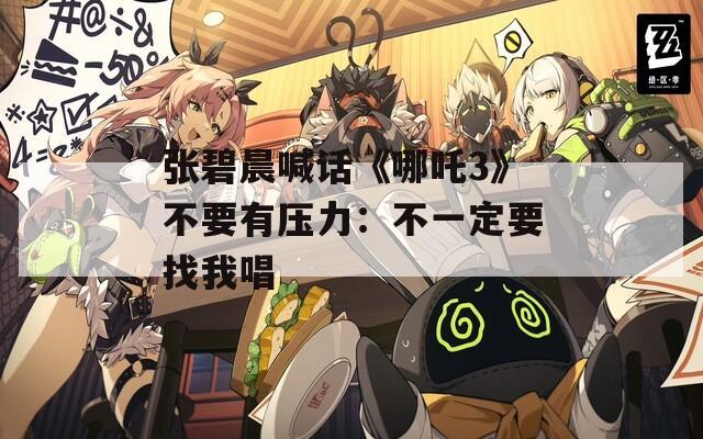 張碧晨喊話《哪吒3》不要有壓力：不一定要找我唱