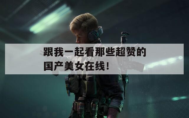 跟我一起看那些超贊的國(guó)產(chǎn)美女在線！