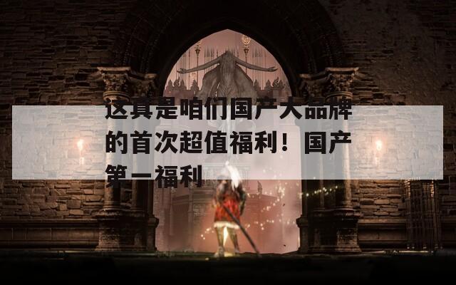這真是咱們國產(chǎn)大品牌的首次超值福利！國產(chǎn)第一福利