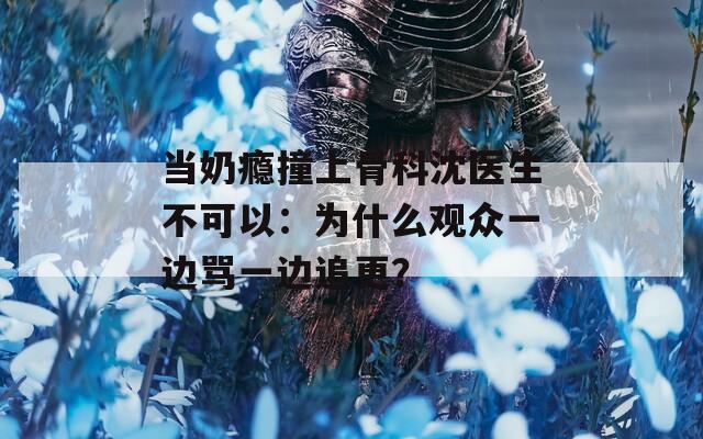 當(dāng)奶癮撞上骨科沈醫(yī)生不可以：為什么觀眾一邊罵一邊追更？