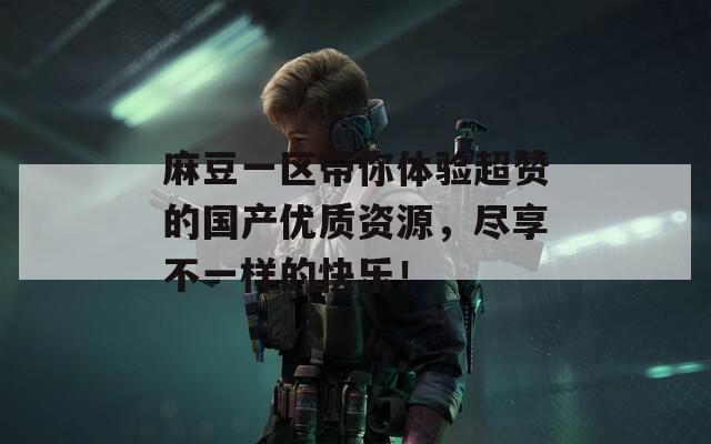 麻豆一區(qū)帶你體驗超贊的國產(chǎn)優(yōu)質(zhì)資源，盡享不一樣的快樂！
