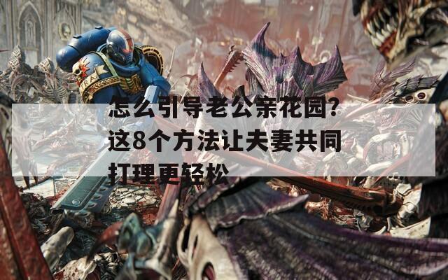 怎么引導老公親花園？這8個方法讓夫妻共同打理更輕松