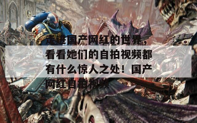 走進(jìn)國(guó)產(chǎn)網(wǎng)紅的世界，看看她們的自拍視頻都有什么驚人之處！國(guó)產(chǎn)網(wǎng)紅自拍視頻