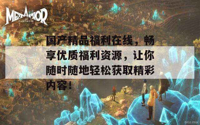 國產精品福利在線，暢享優(yōu)質福利資源，讓你隨時隨地輕松獲取精彩內容！