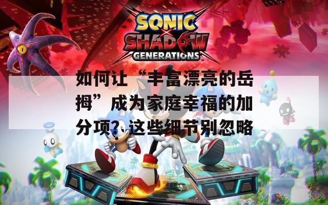 如何讓“豐富漂亮的岳拇”成為家庭幸福的加分項(xiàng)？這些細(xì)節(jié)別忽略