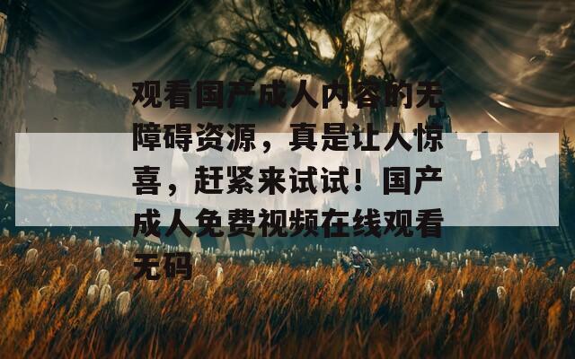 觀看國產(chǎn)成人內(nèi)容的無障礙資源，真是讓人驚喜，趕緊來試試！國產(chǎn)成人免費(fèi)視頻在線觀看無碼