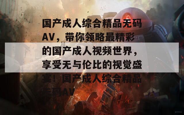 國產(chǎn)成人綜合精品無碼AV，帶你領(lǐng)略最精彩的國產(chǎn)成人視頻世界，享受無與倫比的視覺盛宴！國產(chǎn)成人綜合精品無碼AV