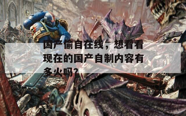 國(guó)產(chǎn)偷自在線，想看看現(xiàn)在的國(guó)產(chǎn)自制內(nèi)容有多火嗎？