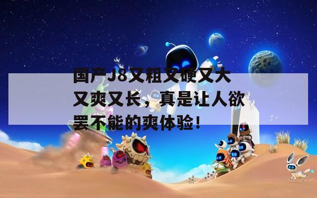 國(guó)產(chǎn)J8又粗又硬又大又爽又長(zhǎng)，真是讓人欲罷不能的爽體驗(yàn)！