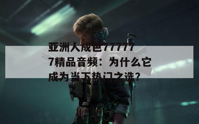 亞洲人成色777777精品音頻：為什么它成為當(dāng)下熱門(mén)之選？