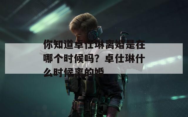 你知道卓仕琳離婚是在哪個(gè)時(shí)候嗎？卓仕琳什么時(shí)候離的婚