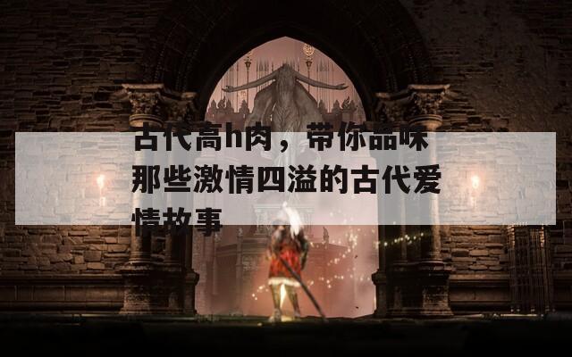 古代高h(yuǎn)肉，帶你品味那些激情四溢的古代愛情故事
