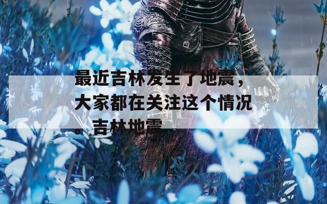 最近吉林發(fā)生了地震，大家都在關(guān)注這個情況。吉林地震