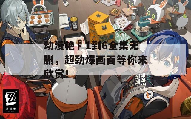動漫艷娒1到6全集無刪，超勁爆畫面等你來欣賞！