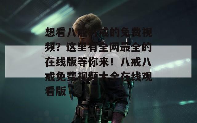想看八戒八戒的免費(fèi)視頻？這里有全網(wǎng)最全的在線版等你來！八戒八戒免費(fèi)視頻大全在線觀看版