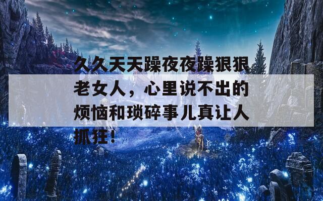 久久天天躁夜夜躁狠狠老女人，心里說不出的煩惱和瑣碎事兒真讓人抓狂！