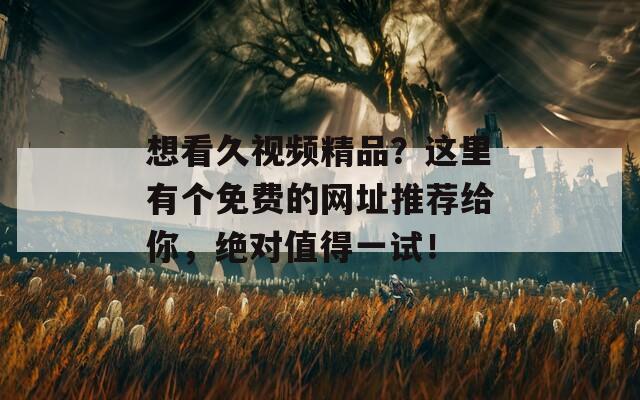 想看久視頻精品？這里有個免費的網(wǎng)址推薦給你，絕對值得一試！