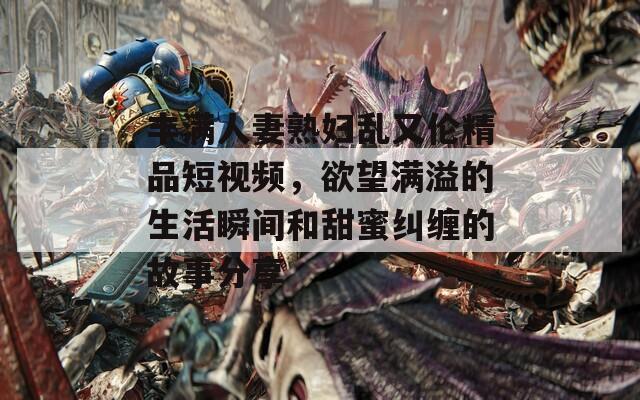 豐滿人妻熟婦亂又倫精品短視頻，欲望滿溢的生活瞬間和甜蜜糾纏的故事分享