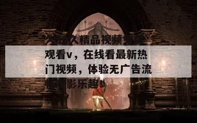 久99久精品視頻免費(fèi)觀看v，在線看最新熱門(mén)視頻，體驗(yàn)無(wú)廣告流暢觀影樂(lè)趣！