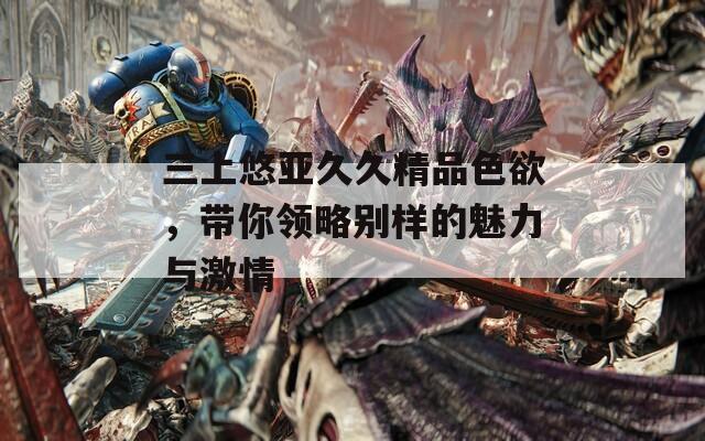 三上悠亞久久精品色欲，帶你領(lǐng)略別樣的魅力與激情