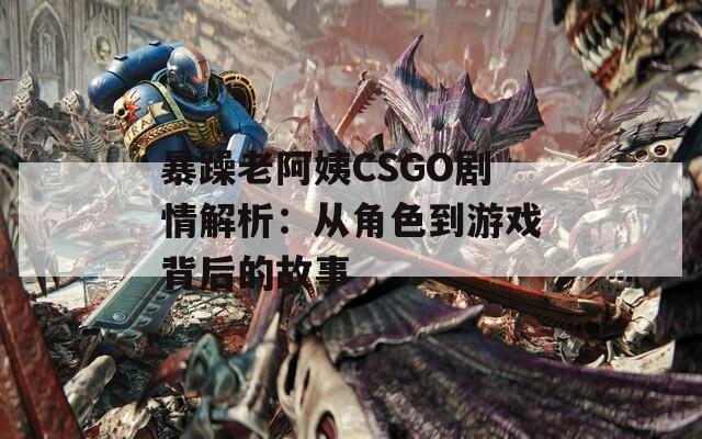 暴躁老阿姨CSGO劇情解析：從角色到游戲背后的故事