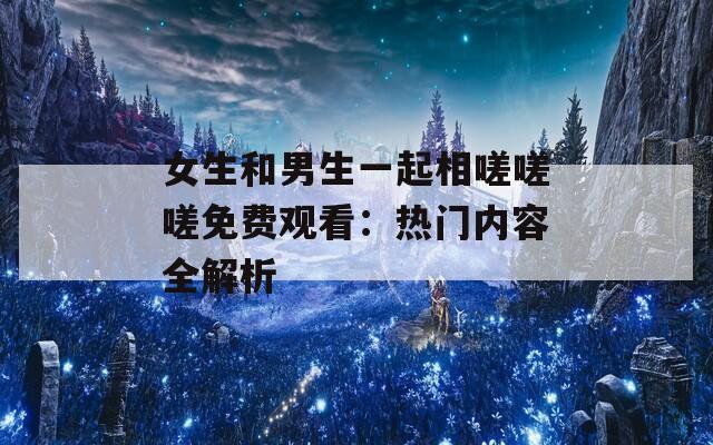 女生和男生一起相嗟嗟嗟免費(fèi)觀看：熱門內(nèi)容全解析