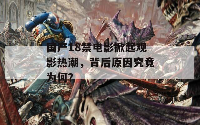 國產(chǎn)18禁電影掀起觀影熱潮，背后原因究竟為何？