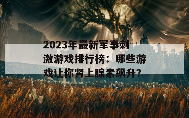 2023年最新軍事刺激游戲排行榜：哪些游戲讓你腎上腺素飆升？