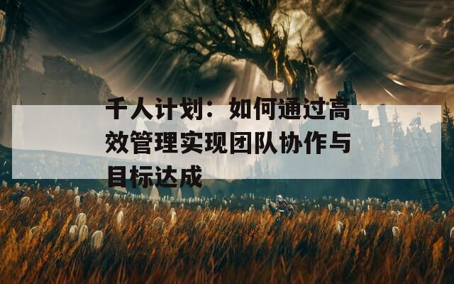 千人計劃：如何通過高效管理實現(xiàn)團(tuán)隊協(xié)作與目標(biāo)達(dá)成
