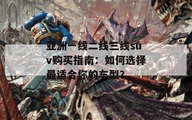 亞洲一線二線三線suv購買指南：如何選擇最適合你的車型？
