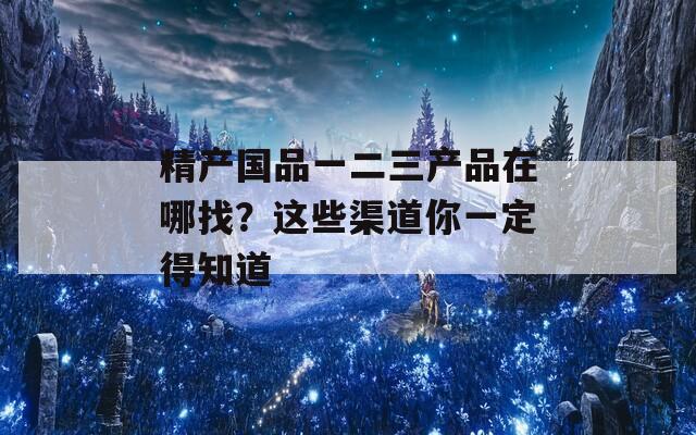 精產(chǎn)國品一二三產(chǎn)品在哪找？這些渠道你一定得知道