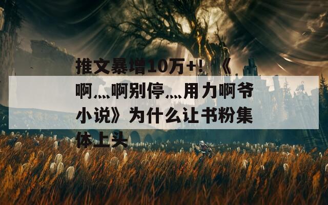 推文暴增10萬(wàn)+！《啊灬啊別停灬用力啊爺小說(shuō)》為什么讓書(shū)粉集體上頭