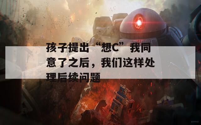 孩子提出“想C”我同意了之后，我們這樣處理后續(xù)問題