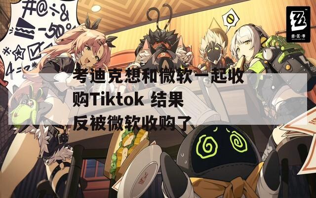 考迪克想和微軟一起收購Tiktok 結(jié)果反被微軟收購了