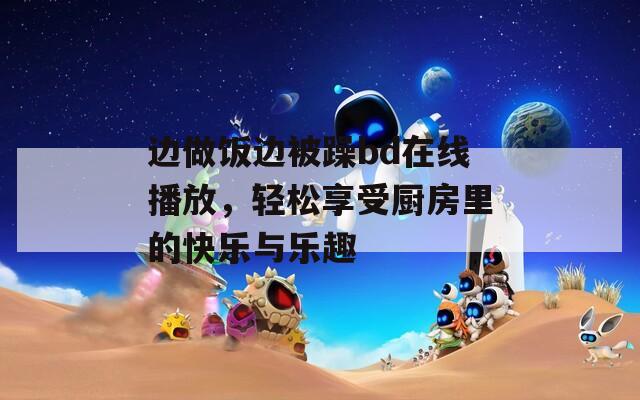 邊做飯邊被躁bd在線播放，輕松享受廚房里的快樂與樂趣