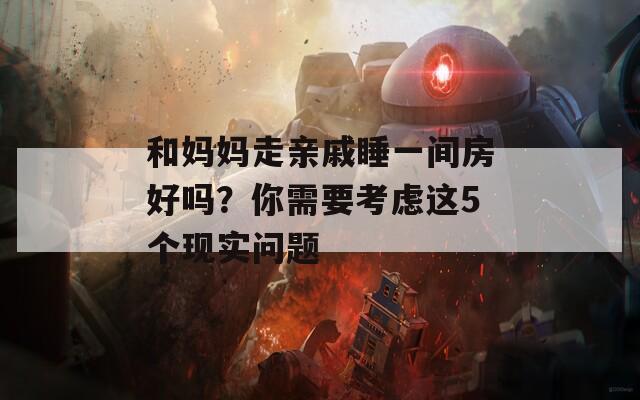 和媽媽走親戚睡一間房好嗎？你需要考慮這5個現(xiàn)實問題