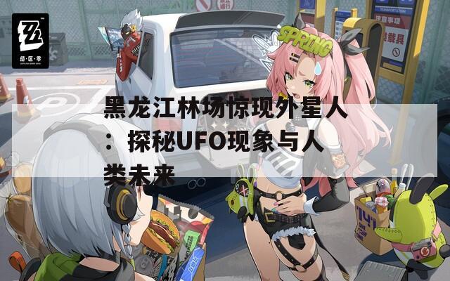 黑龍江林場驚現(xiàn)外星人：探秘UFO現(xiàn)象與人類未來