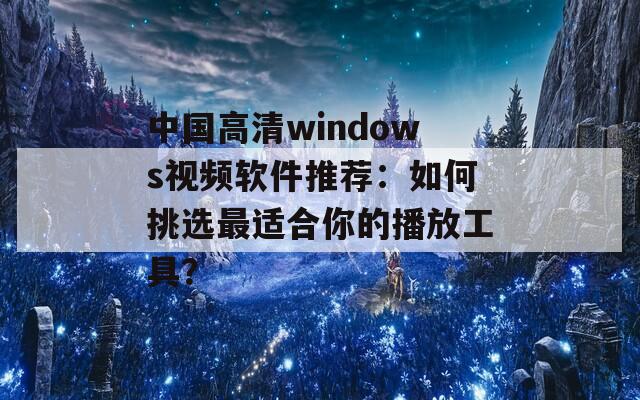 中國(guó)高清windows視頻軟件推薦：如何挑選最適合你的播放工具？