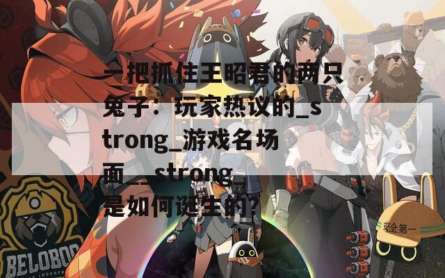 一把抓住王昭君的兩只兔子：玩家熱議的_strong_游戲名場面__strong_是如何誕生的？