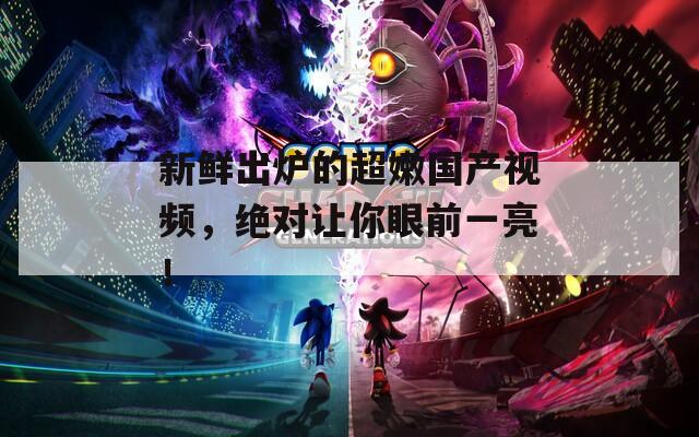 新鮮出爐的超嫩國產(chǎn)視頻，絕對讓你眼前一亮！